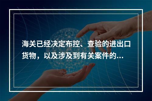 海关已经决定布控、查验的进出口货物，以及涉及到有关案件的进出