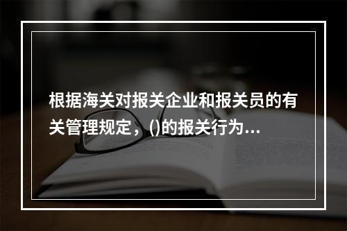 根据海关对报关企业和报关员的有关管理规定，()的报关行为不符