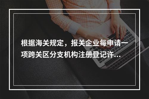 根据海关规定，报关企业每申请一项跨关区分支机构注册登记许可，