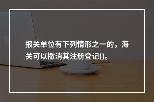 报关单位有下列情形之一的，海关可以撤消其注册登记()。