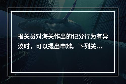 报关员对海关作出的记分行为有异议时，可以提出申辩。下列关于申