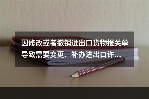 因修改或者撤销进出口货物报关单导致需要变更、补办进出口许可证