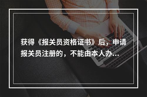 获得《报关员资格证书》后，申请报关员注册的，不能由本人办理提