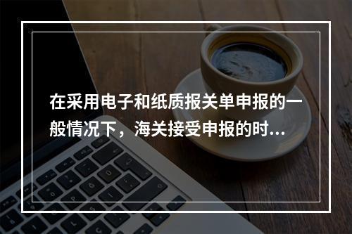 在采用电子和纸质报关单申报的一般情况下，海关接受申报的时间以