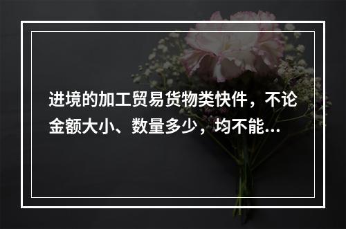 进境的加工贸易货物类快件，不论金额大小、数量多少，均不能使用