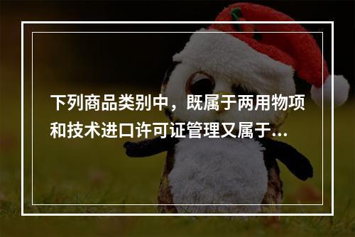 下列商品类别中，既属于两用物项和技术进口许可证管理又属于两用