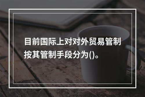 目前国际上对对外贸易管制按其管制手段分为()。