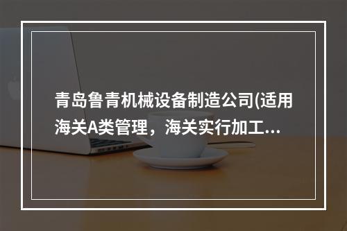 青岛鲁青机械设备制造公司(适用海关A类管理，海关实行加工贸易