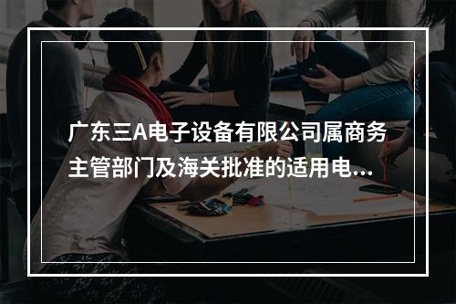 广东三A电子设备有限公司属商务主管部门及海关批准的适用电子账