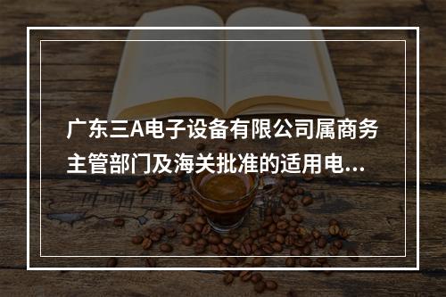 广东三A电子设备有限公司属商务主管部门及海关批准的适用电子账