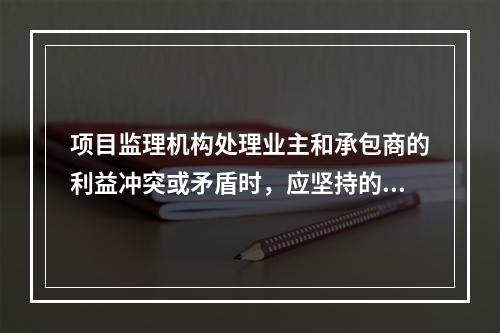 项目监理机构处理业主和承包商的利益冲突或矛盾时，应坚持的原则