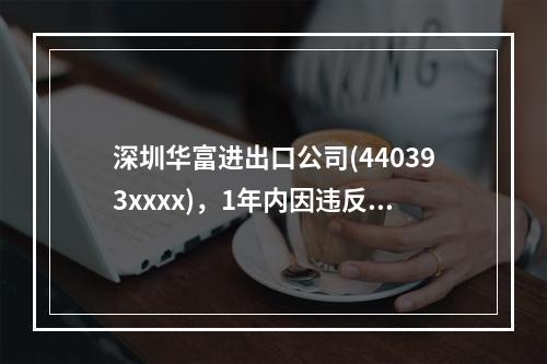 深圳华富进出口公司(440393xxxx)，1年内因违反海关