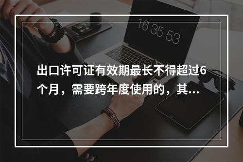 出口许可证有效期最长不得超过6个月，需要跨年度使用的，其有效