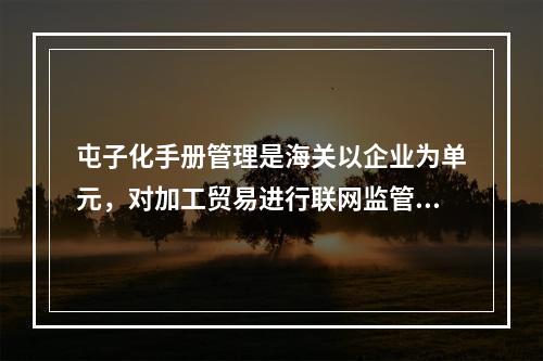 屯子化手册管理是海关以企业为单元，对加工贸易进行联网监管的一