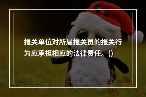 报关单位对所属报关员的报关行为应承担相应的法律责任。()