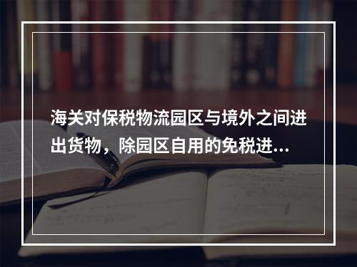 海关对保税物流园区与境外之间进出货物，除园区自用的免税进口货