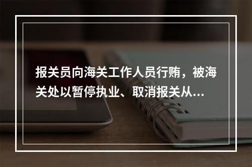 报关员向海关工作人员行贿，被海关处以暂停执业、取消报关从业资