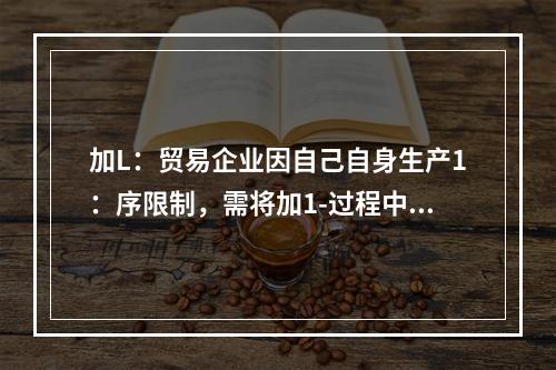 加L：贸易企业因自己自身生产1：序限制，需将加1-过程中的某