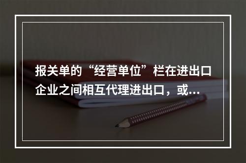 报关单的“经营单位”栏在进出口企业之间相互代理进出口，或没有