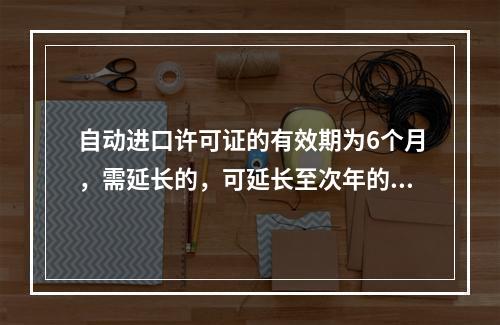 自动进口许可证的有效期为6个月，需延长的，可延长至次年的3月