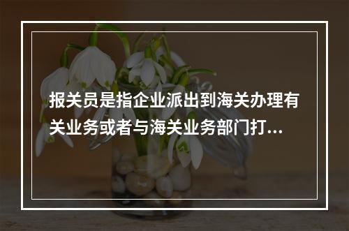 报关员是指企业派出到海关办理有关业务或者与海关业务部门打交道