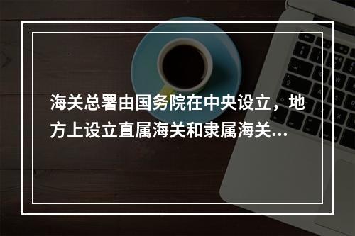 海关总署由国务院在中央设立，地方上设立直属海关和隶属海关。直