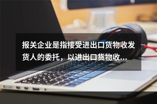 报关企业是指接受进出口货物收发货人的委托，以进出口货物收发货