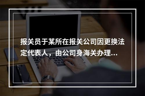 报关员于某所在报关公司因更换法定代表人，由公司身海关办理了报