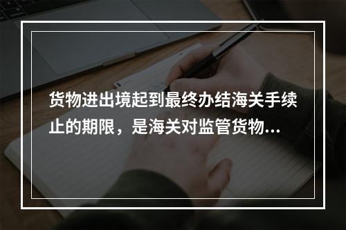 货物进出境起到最终办结海关手续止的期限，是海关对监管货物的监