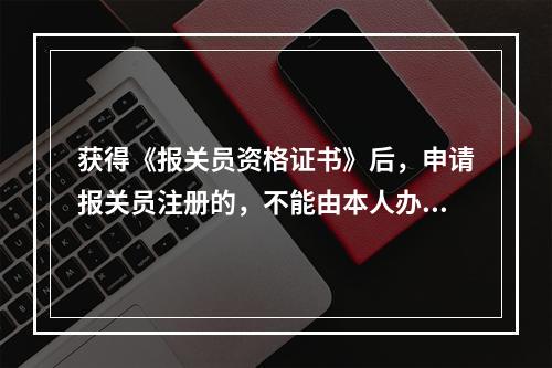 获得《报关员资格证书》后，申请报关员注册的，不能由本人办理提