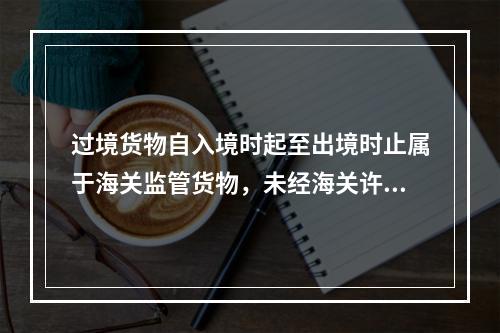 过境货物自入境时起至出境时止属于海关监管货物，未经海关许可不