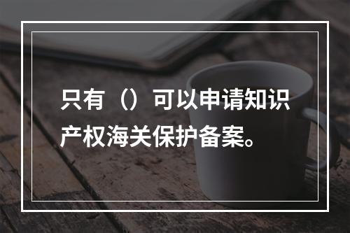 只有（）可以申请知识产权海关保护备案。