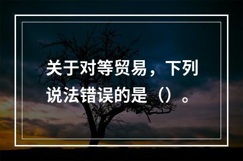 关于对等贸易，下列说法错误的是（）。