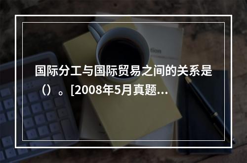 国际分工与国际贸易之间的关系是（）。[2008年5月真题]