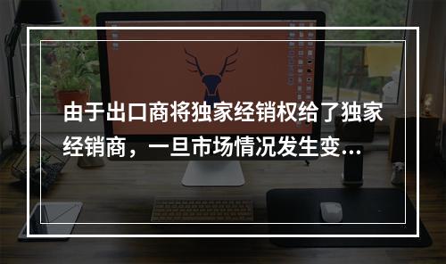 由于出口商将独家经销权给了独家经销商，一旦市场情况发生变化，