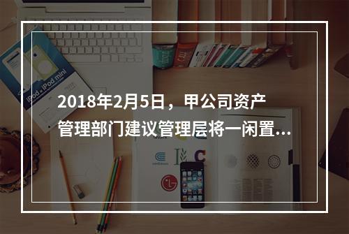 2018年2月5日，甲公司资产管理部门建议管理层将一闲置办公