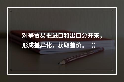 对等贸易把进口和出口分开来，形成差异化，获取差价。（）