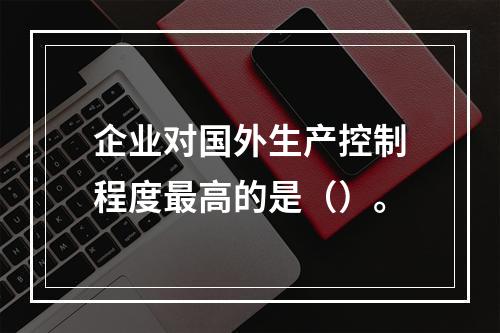 企业对国外生产控制程度最高的是（）。