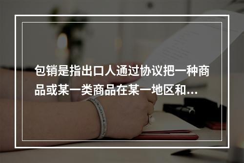 包销是指出口人通过协议把一种商品或某一类商品在某一地区和期限