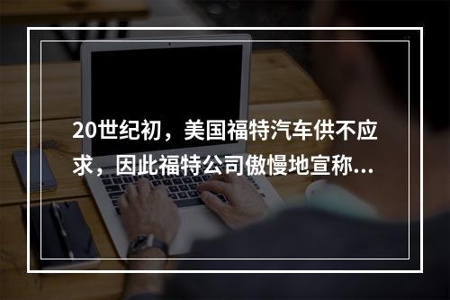 20世纪初，美国福特汽车供不应求，因此福特公司傲慢地宣称“不