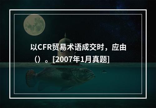 以CFR贸易术语成交时，应由（）。[2007年1月真题]