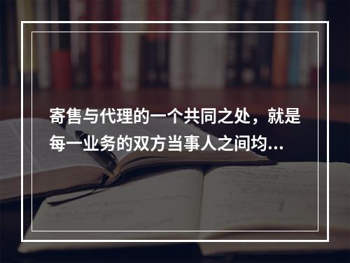 寄售与代理的一个共同之处，就是每一业务的双方当事人之间均为委