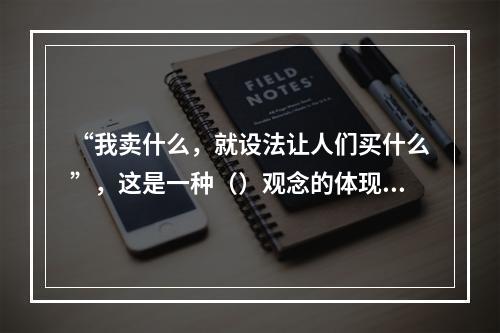 “我卖什么，就设法让人们买什么”，这是一种（）观念的体现。