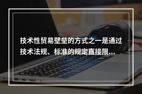 技术性贸易壁垒的方式之一是通过技术法规、标准的规定直接限制出