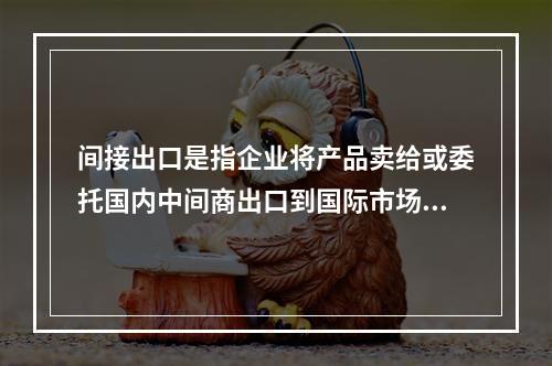 间接出口是指企业将产品卖给或委托国内中间商出口到国际市场。（