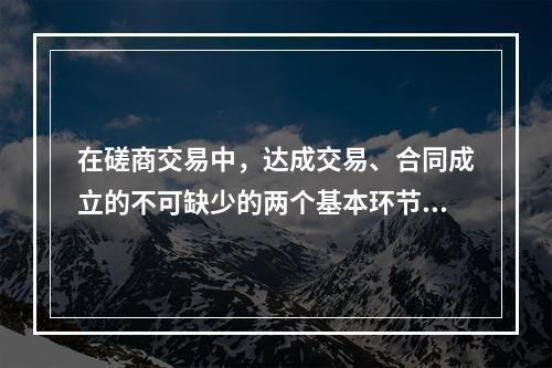 在磋商交易中，达成交易、合同成立的不可缺少的两个基本环节与必