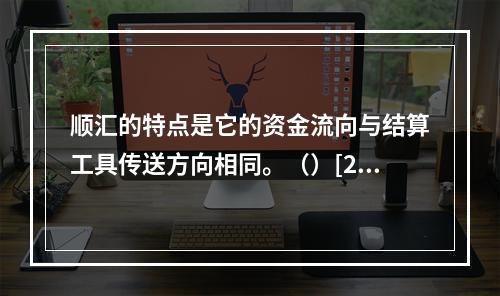 顺汇的特点是它的资金流向与结算工具传送方向相同。（）[200