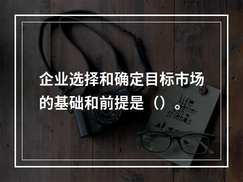 企业选择和确定目标市场的基础和前提是（）。