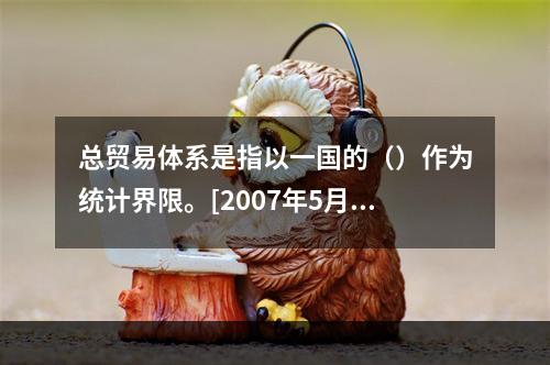 总贸易体系是指以一国的（）作为统计界限。[2007年5月真题