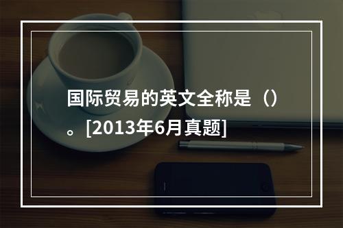 国际贸易的英文全称是（）。[2013年6月真题]